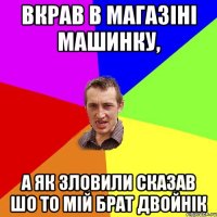 Вкрав в магазіні машинку, А як зловили сказав шо то мій брат двойнік