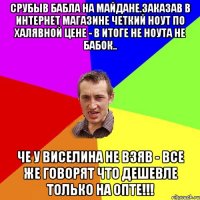 Срубыв бабла на майдане.Заказав в интернет магазине четкий ноут по халявной цене - в итоге не ноута не бабок.. Че у Виселина не взяв - все же говорят что дешевле только на ОПТЕ!!!