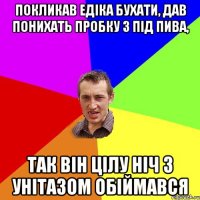 Покликав Едіка бухати, дав понихать пробку з під пива, так він цілу ніч з унітазом обіймався