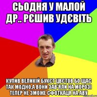 СЬОДНЯ У МАЛОЙ ДР.. РЄШИВ УДЄВІТЬ КУПИВ ВЕЛИКІЙ БУКЄТ ЦВЄТОВ БО ЩАС ТАК МОДНО,А ВОНИ ЗАВ'ЯЛИ НА МОРОЗІ ТЕПЕР НЕ ЗМОЖЕ СФОТКАЦЯ НА АВУ