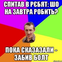 Спитав в рєбят: шо на завтра робить? пока сказазали - забив болт