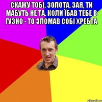 Скажу тобі, золота, зая, ти мабуть не та. Коли їбав тебе в гузно - то зломав собі хребта 