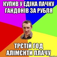 Купив у Едіка пачку гандонів за рубля трєтій год алімєнти плачу