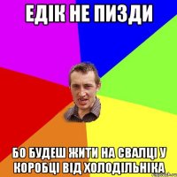 ЕДІК НЕ ПИЗДИ БО БУДЕШ ЖИТИ НА СВАЛЦІ У КОРОБЦІ ВІД ХОЛОДІЛЬНІКА