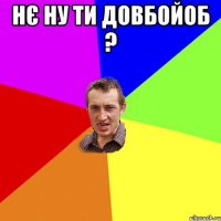 нЄ НУ ТИ ДОВБОЙОБ ? 