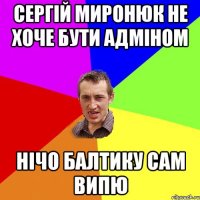 Сергій миронюк не хоче бути адміном нічо балтику сам випю