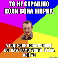 то не страшно коли вона жирна, а тоді коли вона починає все наус намотувати .П.С.на свій ус