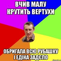 вчив малу крутить вертухи обригала всю рубашку і едіка задєло