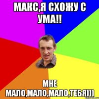 Макс,я схожу с ума!! мне мало,мало,мало,Тебя)))