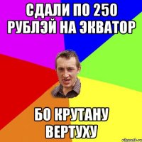 СДАЛИ ПО 250 РУБЛЭЙ НА ЭКВАТОР БО КРУТАНУ ВЕРТУХУ