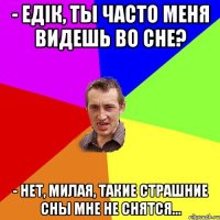 - Едік, ты часто меня видешь во сне? - Нет, милая, такие страшние сны мне не снятся...