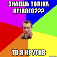 ЗНАЕШЬ ТОЛІКА КРІВОГО??? ТО Я КРУТИВ