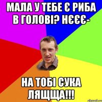 мала у тебе є риба в голові? НЄЄЄ- На тобі сука лящща!!!