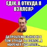 Едік, а откуда я взялся? Да проблема сынок не в том, откуда ты взялся , а нахрена я туда полез...