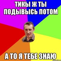 тикы ж ты подывысь потом а то я тебе знаю