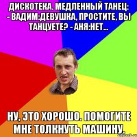 Дискотека. Медленный танец: - ВАДИМ:Девушка, простите, вы танцуете? - АНЯ:Нет... Ну, это хорошо. Помогите мне толкнуть машину.