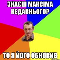 ЗНАЄШ МАКСІМА НЕДАВНЬОГО? ТО Я ЙОГО ОБНОВИВ