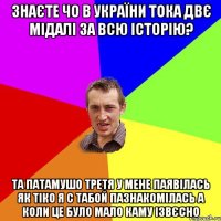 Знаєте чо в України тока двє мідалі за всю історію? Та патамушо третя у мене паявілась як тіко я с табой пазнакомілась а коли це було мало каму ізвєсно