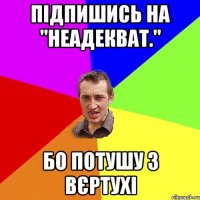 підпишись на "неадекват." бо потушу з вєртухі