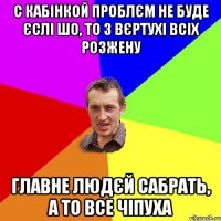 с кабінкой проблєм не буде єслі шо, то з вєртухі всіх розжену главне людєй сабрать, а то все чіпуха