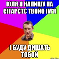 Юля,я напишу на сігарєтє твойо ім‘я і буду дишать тобой