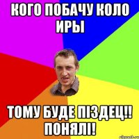 кого побачу коло иры тому буде піздец!! понялі!