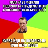 Мала на 23 февраля подарила бритву,думал мені ,а оказалось сама бриється ! Курва,йди на Шугарінг,не тупи лезо моє!!!