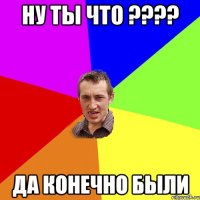 ну ты что ???? да конечно были