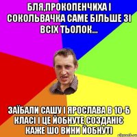 Бля,прокопенчиха і сокольвачка саме більше зі всіх тьолок... заїбали Сашу і Ярослава в 10-б класі і це йобнуте созданіє каже шо вини йобнуті