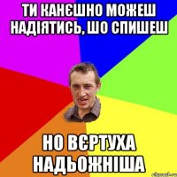 Ти канєшно можеш надіятись, шо спишеш но вєртуха надьожніша