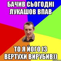 Бачив сьогодні Лукашов впав То я його із вертухи вирубив))