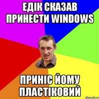 Едік сказав принести Windows Приніс йому пластіковий