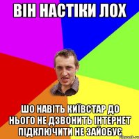 він настіки лох ШО НАВІТЬ КИЇВСТАР ДО НЬОГО НЕ ДЗВОНИТЬ ІНТЕРНЕТ ПІДКЛЮЧИТИ НЕ ЗАЙОБУЄ