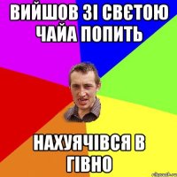 Вийшов зі Свєтою чайа попить Нахуячівся в гівно