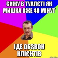 сижу в туалєті як мишка вже 40 мінут іде обзвон клієнтів