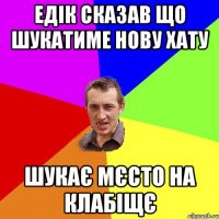 Едік сказав що шукатиме нову хату шукає мєсто на клабіщє