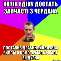 хотів Едіку достать запчасті з чердака поставив драбину,йобнувся рилом в болото,мала ржала як дурна