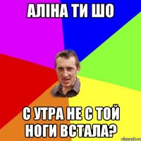 Аліна ти шо с утра не с той ноги встала?