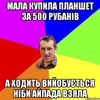 мала купила планшет за 500 рубанів а ходить вийобується ніби айпада взяла