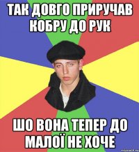 так довго приручав кобру до рук шо вона тепер до малої не хоче