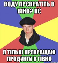 воду прєвратіть в віно? нє я тількі превращаю продукти в гівно