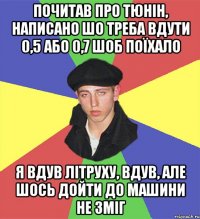 почитав про тюнін, написано шо треба вдути 0,5 або 0,7 шоб поїхало я вдув літруху, вдув, але шось дойти до машини не зміг