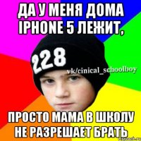 Да у меня дома IPhone 5 лежит, просто мама в школу не разрешает брать