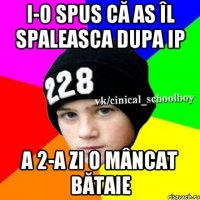 I-O spus că as îl spaleasca dupa IP A 2-a zi o mâncat bătaie