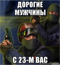 Дорогие мужчины С 23-м вас