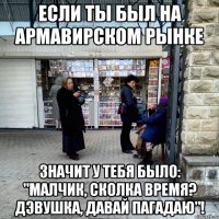 если ты был на армавирском рынке значит у тебя было: "малчик, сколка время? дэвушка, давай пагадаю"!