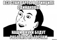 ВСЕ СТАНДАРТЫ В ПРИНЦИПЕ ОДИНАКОВЫ Наши внуки будут работать по ГОСТам