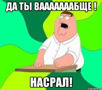 да ты вааааааабще ! насрал!