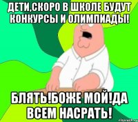 ДЕТИ,СКОРО В ШКОЛЕ БУДУТ КОНКУРСЫ И ОЛИМПИАДЫ! БЛЯТЬ!БОЖЕ МОЙ!ДА ВСЕМ НАСРАТЬ!