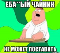 Еба**ый чайник не может поставить